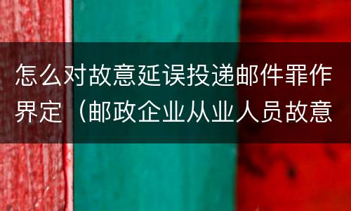 怎么对故意延误投递邮件罪作界定（邮政企业从业人员故意延误投递邮件的由什么给予处分）