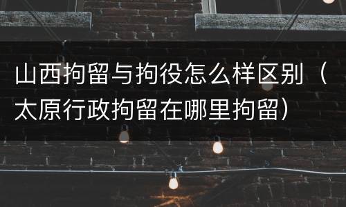 山西拘留与拘役怎么样区别（太原行政拘留在哪里拘留）