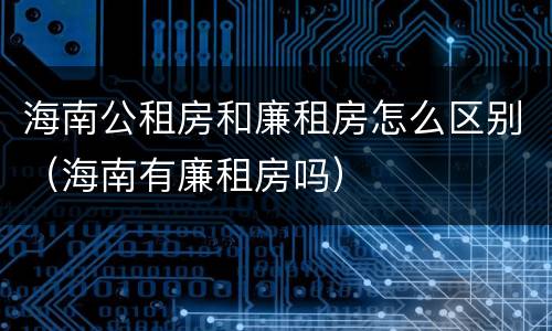 海南公租房和廉租房怎么区别（海南有廉租房吗）