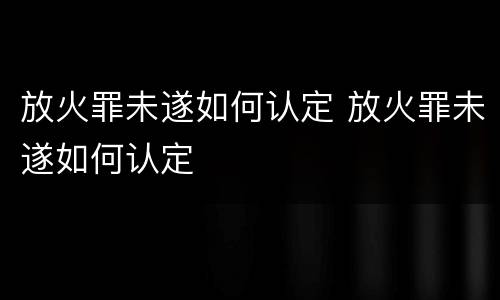 放火罪未遂如何认定 放火罪未遂如何认定