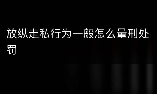 放纵走私行为一般怎么量刑处罚