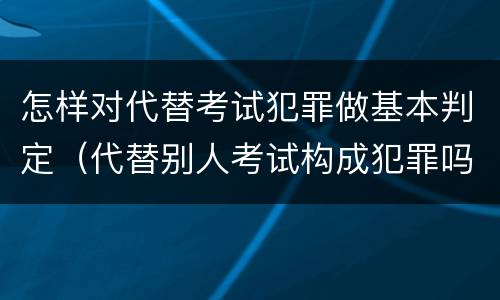 怎样对代替考试犯罪做基本判定（代替别人考试构成犯罪吗）