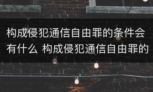 构成侵犯通信自由罪的条件会有什么 构成侵犯通信自由罪的条件会有什么后果