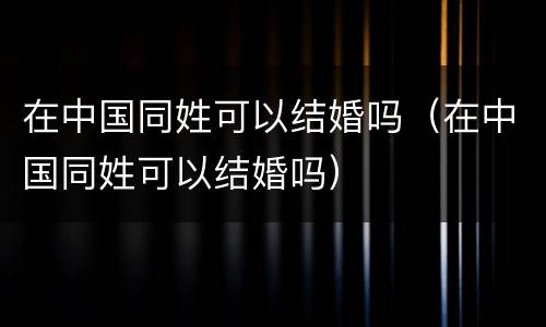 在中国同姓可以结婚吗（在中国同姓可以结婚吗）