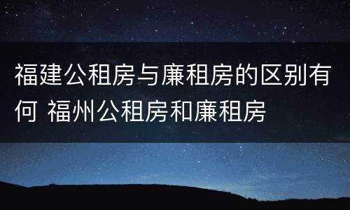 福建公租房与廉租房的区别有何 福州公租房和廉租房