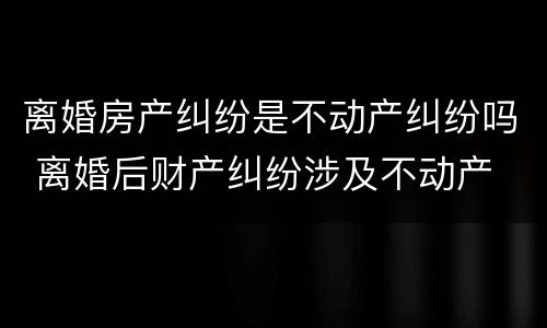 离婚房产纠纷是不动产纠纷吗 离婚后财产纠纷涉及不动产