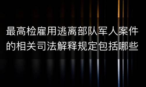最高检雇用逃离部队军人案件的相关司法解释规定包括哪些主要内容