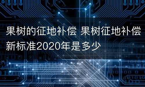 果树的征地补偿 果树征地补偿新标准2020年是多少