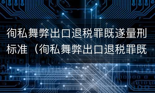徇私舞弊出口退税罪既遂量刑标准（徇私舞弊出口退税罪既遂量刑标准最新）