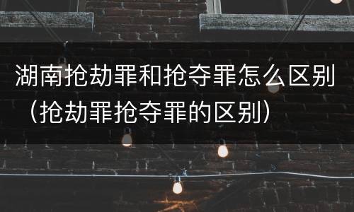 湖南抢劫罪和抢夺罪怎么区别（抢劫罪抢夺罪的区别）