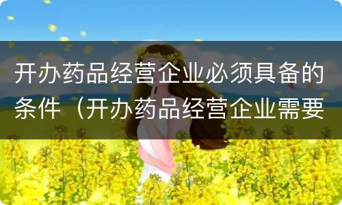 开办药品经营企业必须具备的条件（开办药品经营企业需要哪些条件）