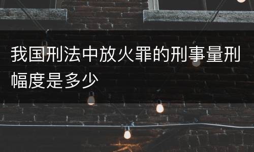 我国刑法中放火罪的刑事量刑幅度是多少