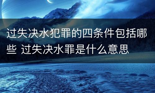 过失决水犯罪的四条件包括哪些 过失决水罪是什么意思