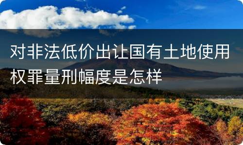 对非法低价出让国有土地使用权罪量刑幅度是怎样
