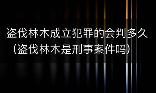 盗伐林木成立犯罪的会判多久（盗伐林木是刑事案件吗）