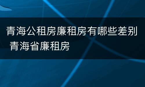 青海公租房廉租房有哪些差别 青海省廉租房