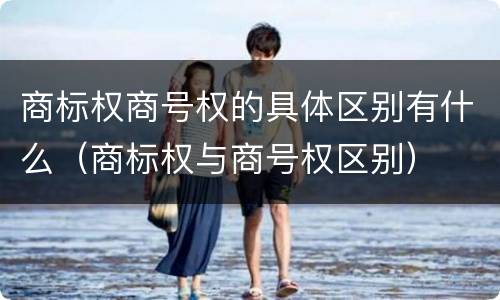 商标权商号权的具体区别有什么（商标权与商号权区别）