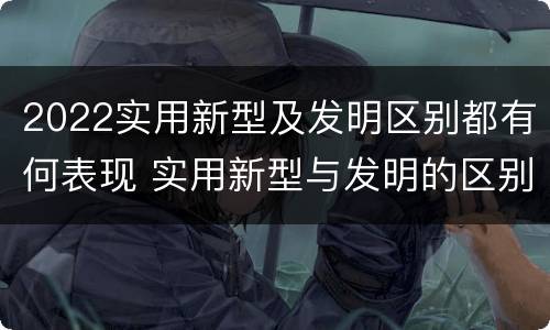 2022实用新型及发明区别都有何表现 实用新型与发明的区别有哪些