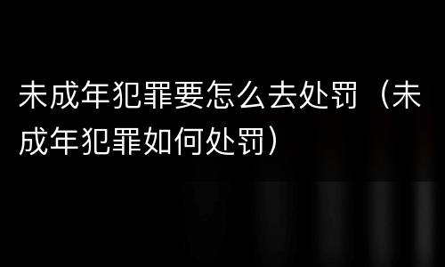未成年犯罪要怎么去处罚（未成年犯罪如何处罚）