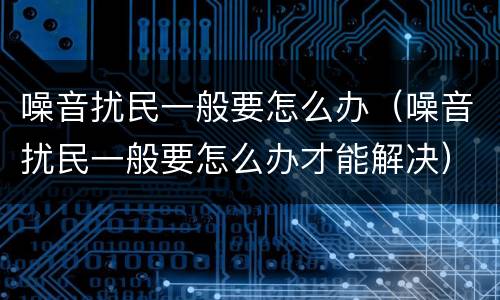 噪音扰民一般要怎么办（噪音扰民一般要怎么办才能解决）
