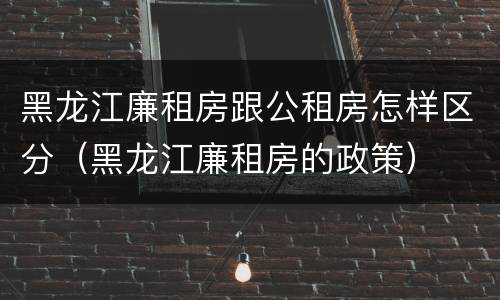 黑龙江廉租房跟公租房怎样区分（黑龙江廉租房的政策）