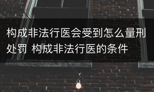 构成非法行医会受到怎么量刑处罚 构成非法行医的条件