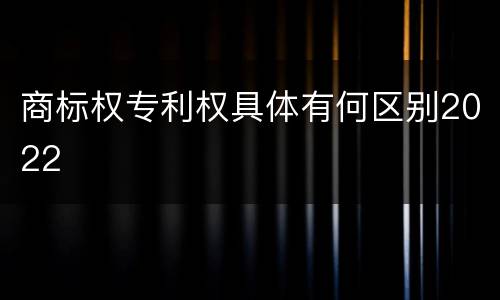 商标权专利权具体有何区别2022