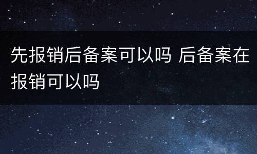 先报销后备案可以吗 后备案在报销可以吗