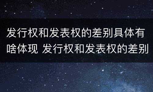 发行权和发表权的差别具体有啥体现 发行权和发表权的差别具体有啥体现吗