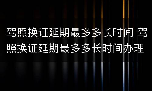 驾照换证延期最多多长时间 驾照换证延期最多多长时间办理