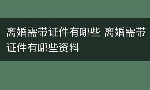 离婚需带证件有哪些 离婚需带证件有哪些资料