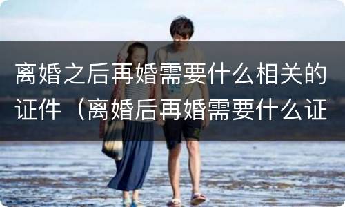 离婚之后再婚需要什么相关的证件（离婚后再婚需要什么证件办理结婚证婚）