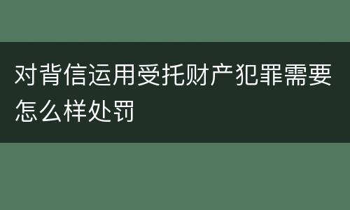 对背信运用受托财产犯罪需要怎么样处罚