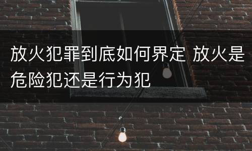 放火犯罪到底如何界定 放火是危险犯还是行为犯