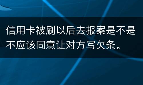 信用卡被刷以后去报案是不是不应该同意让对方写欠条。