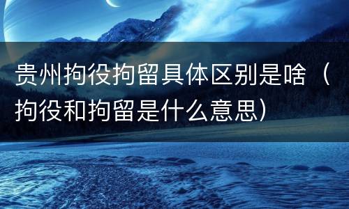 贵州拘役拘留具体区别是啥（拘役和拘留是什么意思）