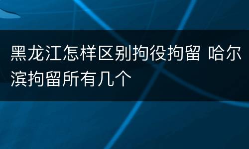 黑龙江怎样区别拘役拘留 哈尔滨拘留所有几个