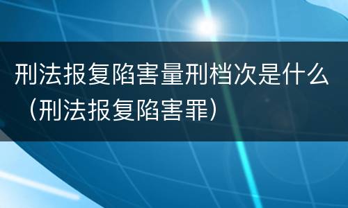 刑法报复陷害量刑档次是什么（刑法报复陷害罪）