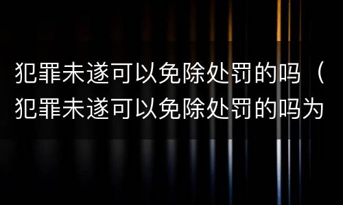 犯罪未遂可以免除处罚的吗（犯罪未遂可以免除处罚的吗为什么）