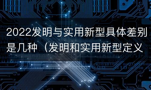 2022发明与实用新型具体差别是几种（发明和实用新型定义）