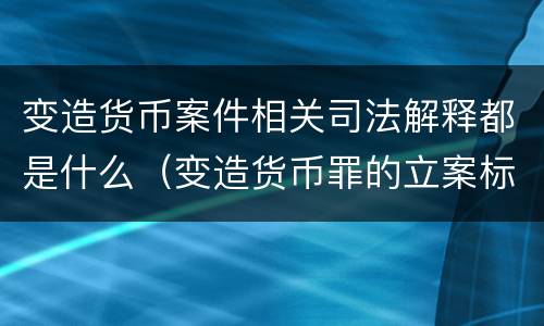 变造货币案件相关司法解释都是什么（变造货币罪的立案标准）