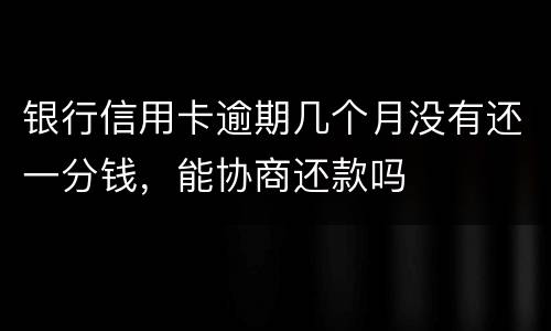 银行信用卡逾期几个月没有还一分钱，能协商还款吗