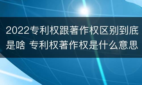 2022专利权跟著作权区别到底是啥 专利权著作权是什么意思