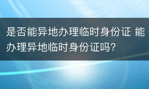是否能异地办理临时身份证 能办理异地临时身份证吗?