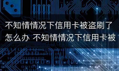 不知情情况下信用卡被盗刷了怎么办 不知情情况下信用卡被盗刷了怎么办呢