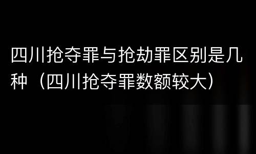 四川抢夺罪与抢劫罪区别是几种（四川抢夺罪数额较大）