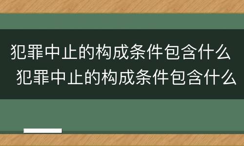 犯罪中止的构成条件包含什么 犯罪中止的构成条件包含什么意思