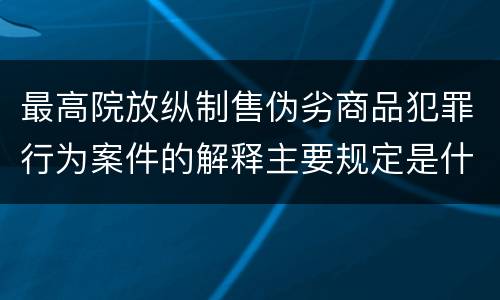 最高院放纵制售伪劣商品犯罪行为案件的解释主要规定是什么