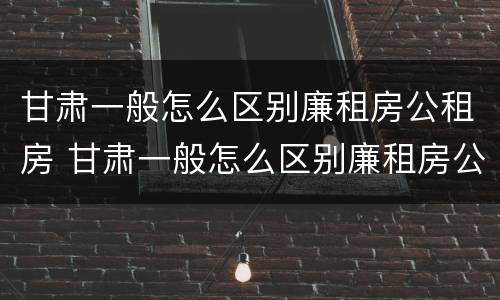 甘肃一般怎么区别廉租房公租房 甘肃一般怎么区别廉租房公租房和私租房