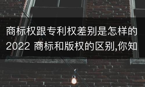 商标权跟专利权差别是怎样的2022 商标和版权的区别,你知道多少?